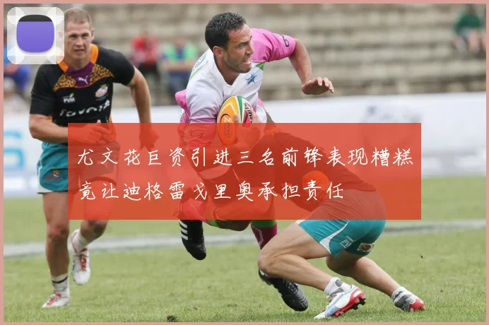 尤文花巨资引进三名前锋表现糟糕竟让迪格雷戈里奥承担责任