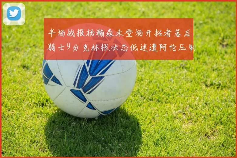半场战报杨瀚森未登场开拓者落后骑士9分克林根状态低迷遭阿伦压制