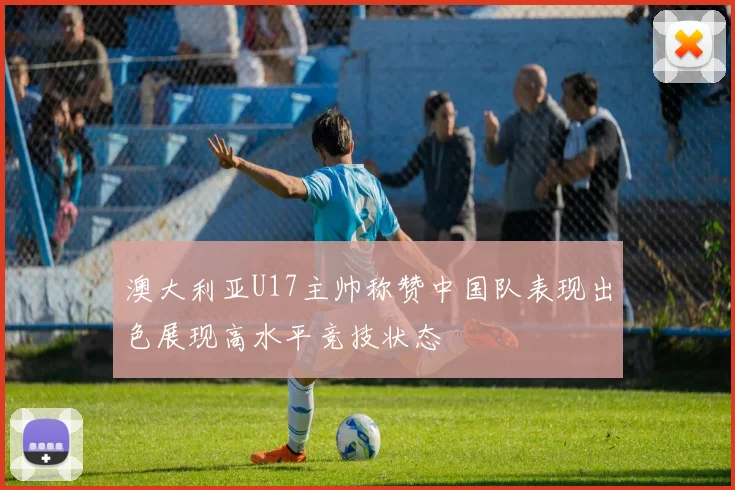 澳大利亚U17主帅称赞中国队表现出色展现高水平竞技状态