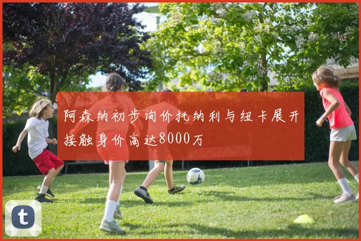 阿森纳初步询价托纳利与纽卡展开接触身价高达8000万