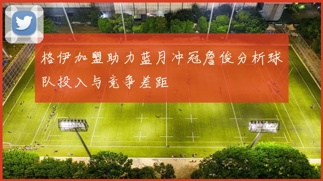 格伊加盟助力蓝月冲冠詹俊分析球队投入与竞争差距