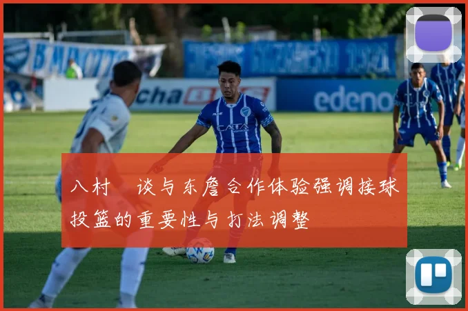 八村塁谈与东詹合作体验强调接球投篮的重要性与打法调整