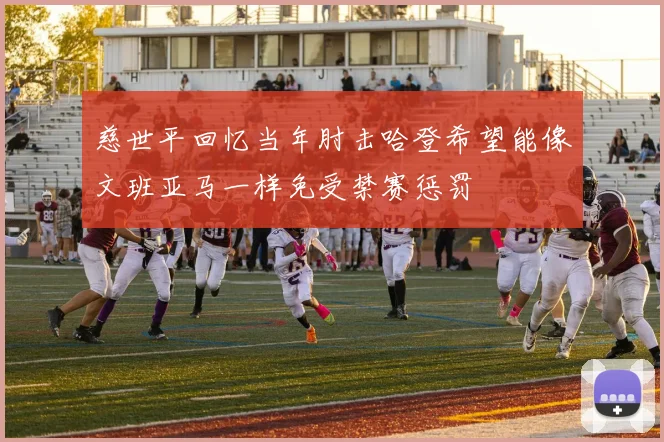 慈世平回忆当年肘击哈登希望能像文班亚马一样免受禁赛惩罚