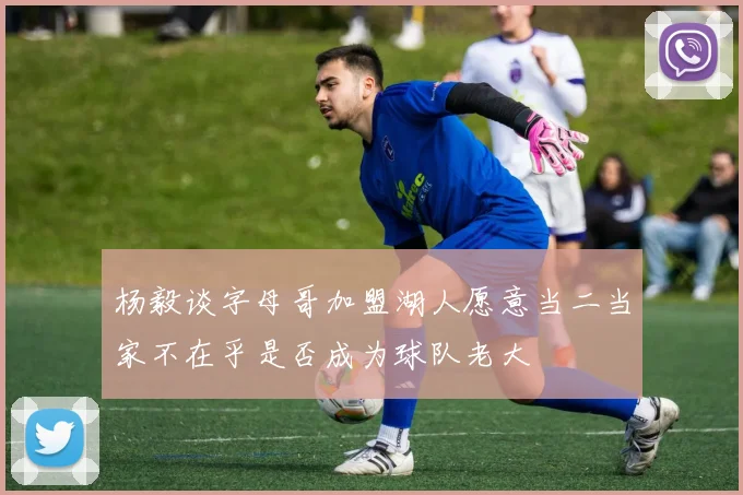 杨毅谈字母哥加盟湖人愿意当二当家不在乎是否成为球队老大