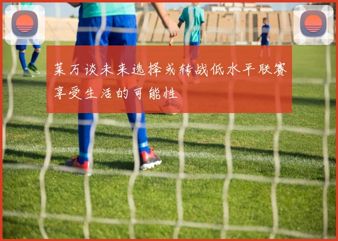 莱万谈未来选择或转战低水平联赛享受生活的可能性