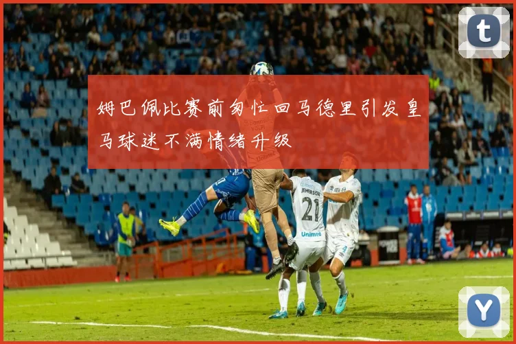 姆巴佩比赛前匆忙回马德里引发皇马球迷不满情绪升级