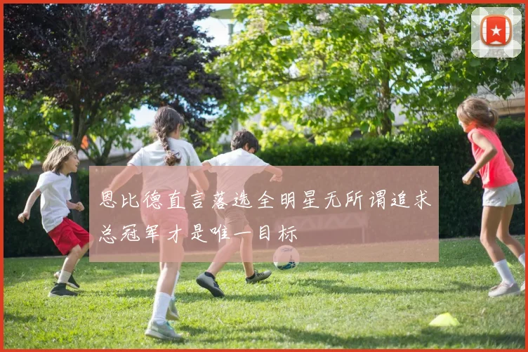 恩比德直言落选全明星无所谓追求总冠军才是唯一目标