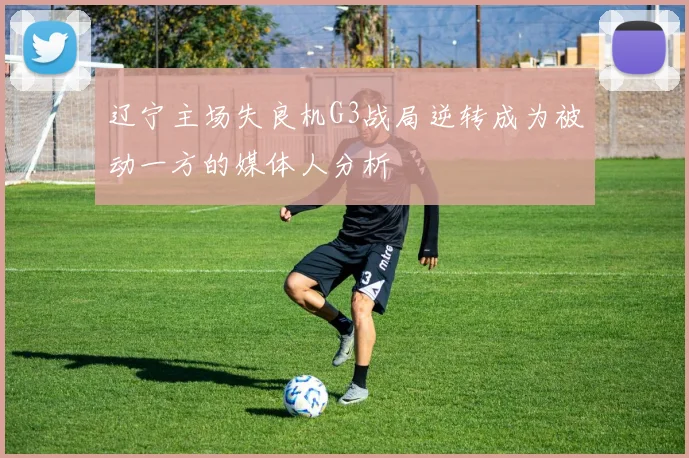 辽宁主场失良机G3战局逆转成为被动一方的媒体人分析