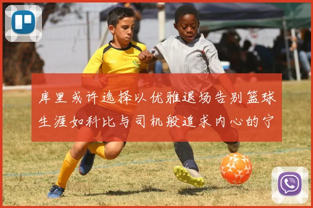 库里或许选择以优雅退场告别篮球生涯如科比与司机般追求内心的宁静