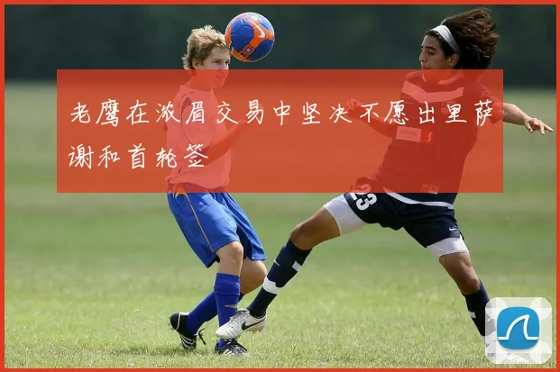 老鹰在浓眉交易中坚决不愿出里萨谢和首轮签