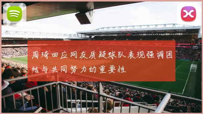 周琦回应网友质疑球队表现强调团结与共同努力的重要性