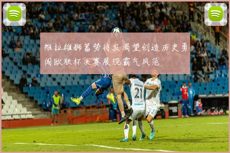 维拉雄狮蓄势待发渴望创造历史勇闯欧联杯决赛展现霸气风范